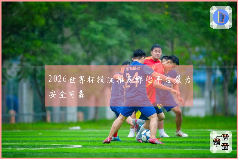 2026世界杯投注推荐哪些平台最为安全可靠